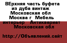 ВЕрхняя часть буфета из дуба винтаж - Московская обл., Москва г. Мебель, интерьер » Антиквариат   . Московская обл.